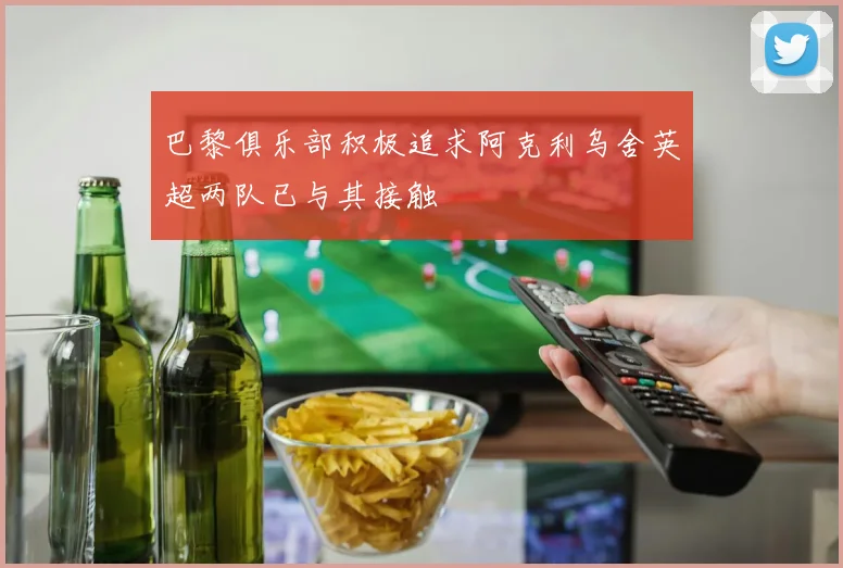 巴黎俱乐部积极追求阿克利乌舍英超两队已与其接触