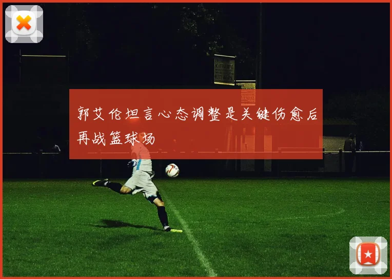 郭艾伦坦言心态调整是关键伤愈后再战篮球场