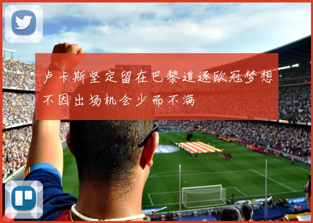 卢卡斯坚定留在巴黎追逐欧冠梦想不因出场机会少而不满