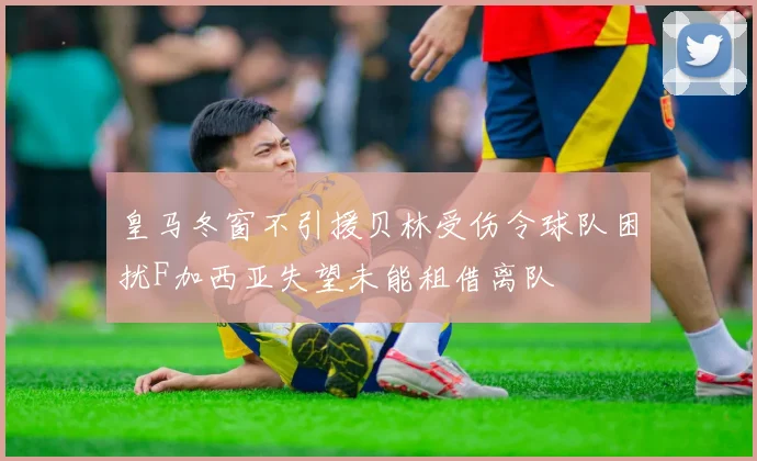 皇马冬窗不引援贝林受伤令球队困扰F加西亚失望未能租借离队