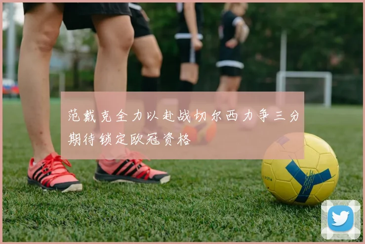 范戴克全力以赴战切尔西力争三分期待锁定欧冠资格