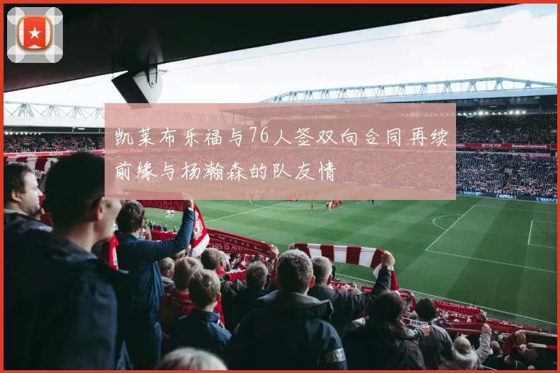 凯莱布乐福与76人签双向合同再续前缘与杨瀚森的队友情