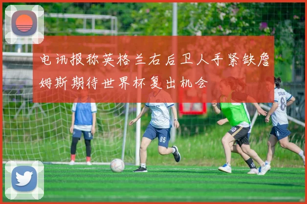 电讯报称英格兰右后卫人手紧缺詹姆斯期待世界杯复出机会