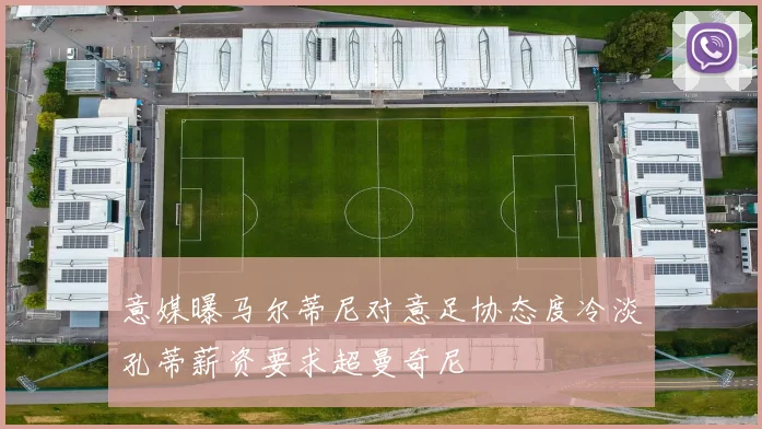 意媒曝马尔蒂尼对意足协态度冷淡孔蒂薪资要求超曼奇尼