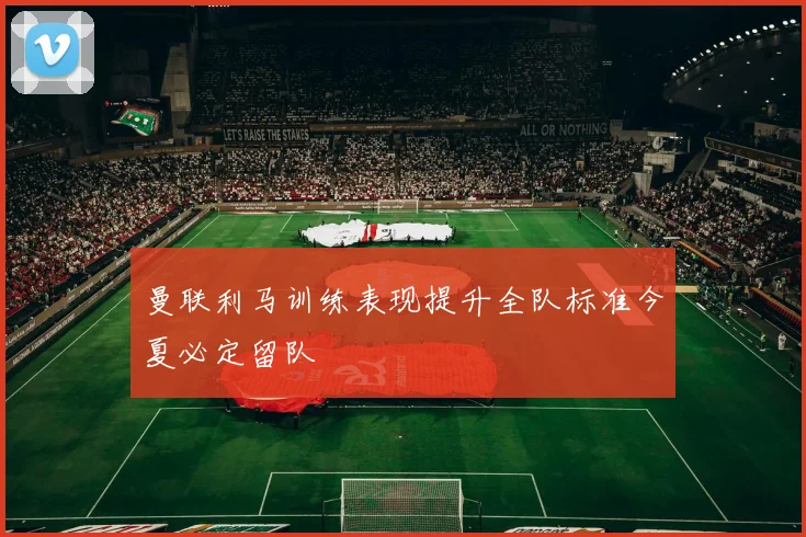 曼联利马训练表现提升全队标准今夏必定留队