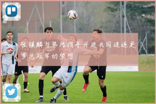 张镇麟与弗格携手并进共同追逐更多总冠军的梦想