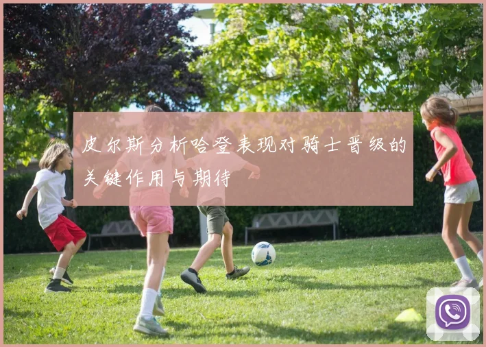 皮尔斯分析哈登表现对骑士晋级的关键作用与期待