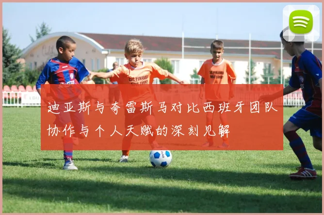 迪亚斯与夸雷斯马对比西班牙团队协作与个人天赋的深刻见解