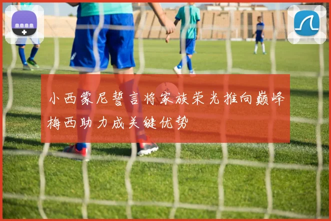 小西蒙尼誓言将家族荣光推向巅峰梅西助力成关键优势