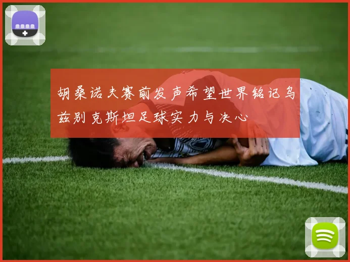 胡桑诺夫赛前发声希望世界铭记乌兹别克斯坦足球实力与决心