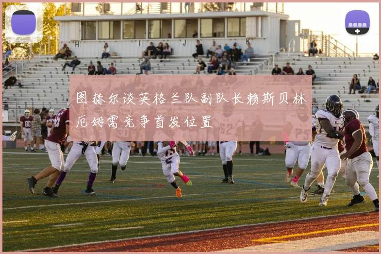 图赫尔谈英格兰队副队长赖斯贝林厄姆需竞争首发位置