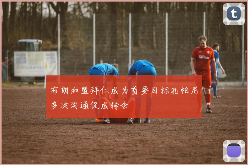 布朗加盟拜仁成为首要目标孔帕尼多次沟通促成转会