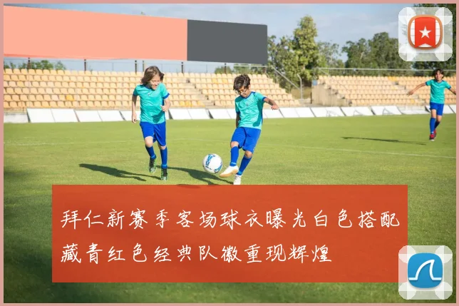 拜仁新赛季客场球衣曝光白色搭配藏青红色经典队徽重现辉煌