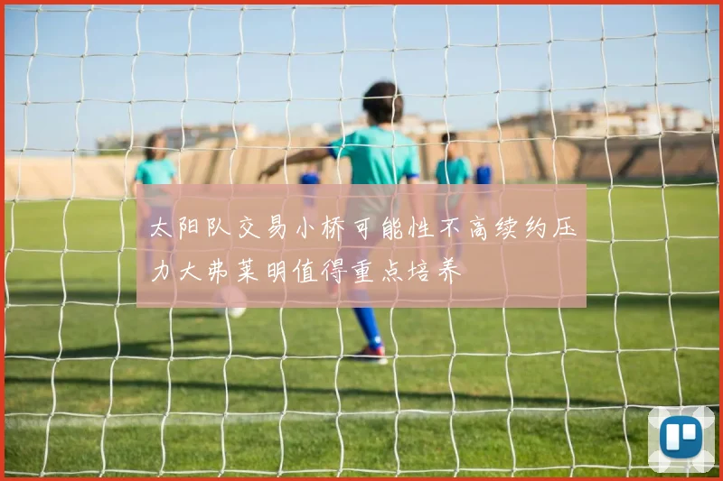 太阳队交易小桥可能性不高续约压力大弗莱明值得重点培养
