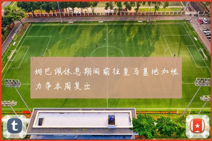 姆巴佩休息期间前往皇马基地加练力争本周复出