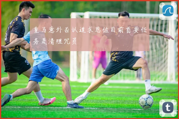 皇马意外否认追求恩佐目前首要任务是清理冗员