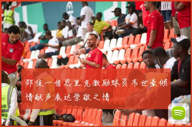 邵佳一借恩里克激励球员韦世豪倾情献声表达崇敬之情