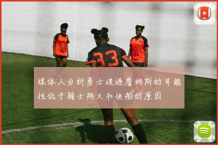 媒体人分析勇士追逐詹姆斯的可能性低于骑士热火和快船的原因