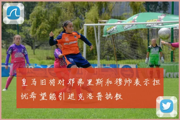 皇马旧将对邓弗里斯和穆帅表示担忧希望能引进克洛普执教