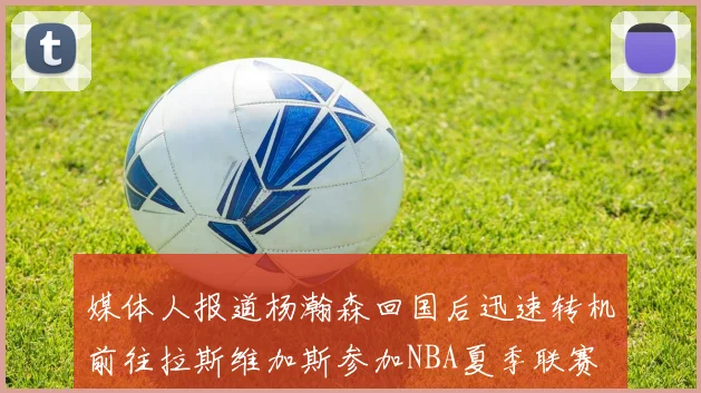 媒体人报道杨瀚森回国后迅速转机前往拉斯维加斯参加NBA夏季联赛