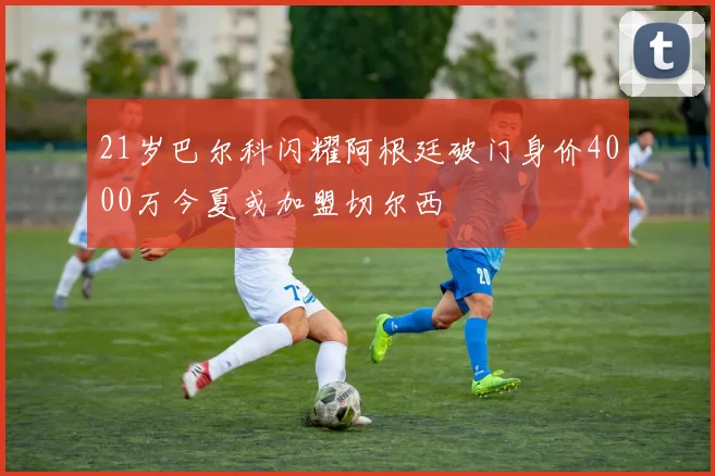 21岁巴尔科闪耀阿根廷破门身价4000万今夏或加盟切尔西
