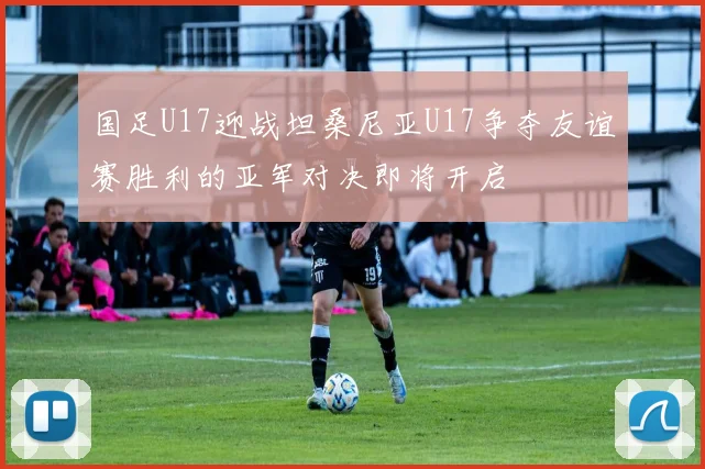 国足U17迎战坦桑尼亚U17争夺友谊赛胜利的亚军对决即将开启