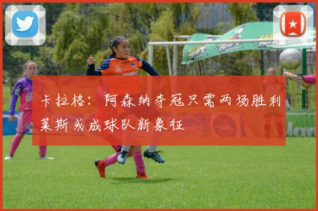 卡拉格：阿森纳夺冠只需两场胜利莱斯或成球队新象征
