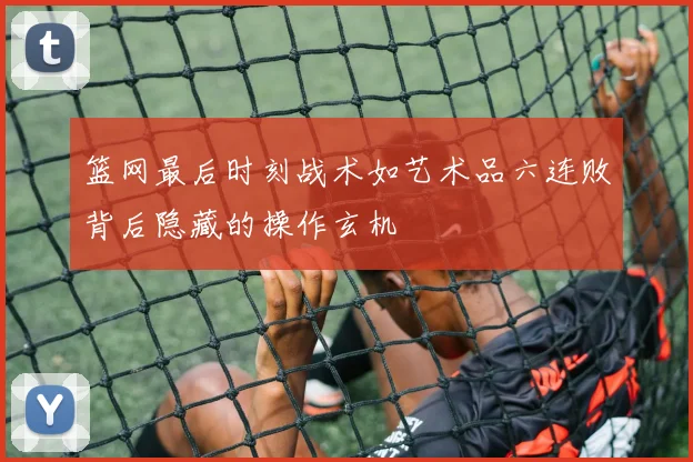 篮网最后时刻战术如艺术品六连败背后隐藏的操作玄机